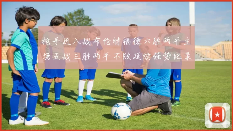 枪手近八战布伦特福德六胜两平主场五战三胜两平不败延续强势纪录